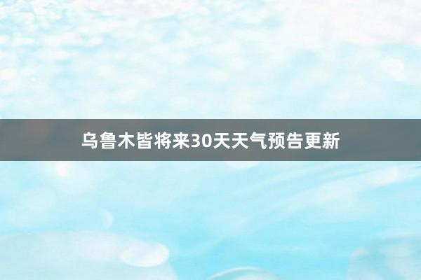 乌鲁木皆将来30天天气预告更新